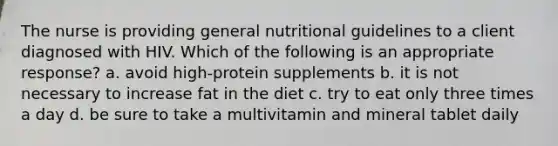 The nurse is providing general nutritional guidelines to a client diagnosed with HIV. Which of the following is an appropriate response? a. avoid high-protein supplements b. it is not necessary to increase fat in the diet c. try to eat only three times a day d. be sure to take a multivitamin and mineral tablet daily