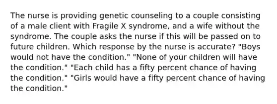 The nurse is providing genetic counseling to a couple consisting of a male client with Fragile X syndrome, and a wife without the syndrome. The couple asks the nurse if this will be passed on to future children. Which response by the nurse is accurate? "Boys would not have the condition." "None of your children will have the condition." "Each child has a fifty percent chance of having the condition." "Girls would have a fifty percent chance of having the condition."