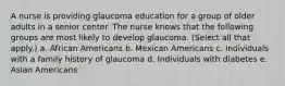 A nurse is providing glaucoma education for a group of older adults in a senior center. The nurse knows that the following groups are most likely to develop glaucoma. (Select all that apply.) a. African Americans b. Mexican Americans c. Individuals with a family history of glaucoma d. Individuals with diabetes e. Asian Americans