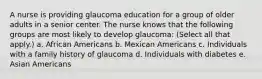 A nurse is providing glaucoma education for a group of older adults in a senior center. The nurse knows that the following groups are most likely to develop glaucoma: (Select all that apply.) a. African Americans b. Mexican Americans c. Individuals with a family history of glaucoma d. Individuals with diabetes e. Asian Americans