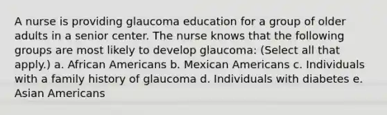 A nurse is providing glaucoma education for a group of older adults in a senior center. The nurse knows that the following groups are most likely to develop glaucoma: (Select all that apply.) a. African Americans b. Mexican Americans c. Individuals with a family history of glaucoma d. Individuals with diabetes e. Asian Americans