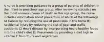 A nurse is providing guidance to a group of parents of children in the infant-to-preschool age group. After reviewing statistics on the most common cause of death in this age group, the nurse includes information about prevention of which of the following? A) Cancer by reducing the use of pesticides in the home B) Accidental injury by reducing the risk of pool and traffic accidents C) Heart disease by incorporating heart-healthy foods into the child's diet D) Pneumonia by providing a diet high in vitamin C from fruits and vegetables