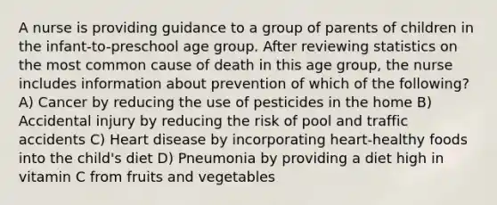 A nurse is providing guidance to a group of parents of children in the infant-to-preschool age group. After reviewing statistics on the most common cause of death in this age group, the nurse includes information about prevention of which of the following? A) Cancer by reducing the use of pesticides in the home B) Accidental injury by reducing the risk of pool and traffic accidents C) Heart disease by incorporating heart-healthy foods into the child's diet D) Pneumonia by providing a diet high in vitamin C from fruits and vegetables