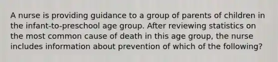 A nurse is providing guidance to a group of parents of children in the infant-to-preschool age group. After reviewing statistics on the most common cause of death in this age group, the nurse includes information about prevention of which of the following?