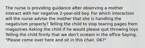 The nurse is providing guidance after observing a mother interact with her negative 2-year-old boy. For which interaction will the nurse advise the mother that she is handling the negativism properly? Telling the child to stop tearing pages from magazines Asking the child if he would please quit throwing toys Telling the child firmly that we don't scream in the office Saying, "Please come over here and sit in this chair. OK?"