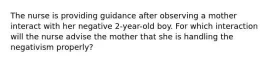 The nurse is providing guidance after observing a mother interact with her negative 2-year-old boy. For which interaction will the nurse advise the mother that she is handling the negativism properly?