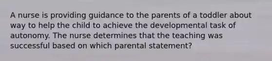 A nurse is providing guidance to the parents of a toddler about way to help the child to achieve the developmental task of autonomy. The nurse determines that the teaching was successful based on which parental statement?