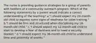 The nurse is providing guidance strategies to a group of parents with toddlers at a community outreach program. Which of the following statements by a parent would indicate a correct understanding of the teaching? a."I should expect my 24-month-old child to express some signs of readiness for toilet training." b."I should be firm and structured when disciplining my 18-month-old child." c."I should expect my 12-month-old child to start to develop a fear of darkness and to need a security blanket." d."I should expect my 36-month-old child to understand time and proximity of events."