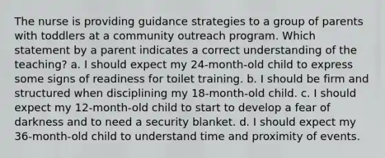 The nurse is providing guidance strategies to a group of parents with toddlers at a community outreach program. Which statement by a parent indicates a correct understanding of the teaching? a. I should expect my 24-month-old child to express some signs of readiness for toilet training. b. I should be firm and structured when disciplining my 18-month-old child. c. I should expect my 12-month-old child to start to develop a fear of darkness and to need a security blanket. d. I should expect my 36-month-old child to understand time and proximity of events.