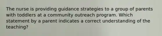 The nurse is providing guidance strategies to a group of parents with toddlers at a community outreach program. Which statement by a parent indicates a correct understanding of the teaching?