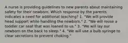 A nurse is providing guidelines to new parents about maintaining safety for their newborn. Which response by the parents indicates a need for additional teaching? 1. "We will provide head support while handling the newborn." 2. "We will reuse a toddler car seat that was loaned to us." 3. "We will lay our newborn on the back to sleep." 4. "We will use a bulb syringe to clear secretions to prevent choking."