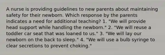 A nurse is providing guidelines to new parents about maintaining safety for their newborn. Which response by the parents indicates a need for additional teaching? 1. "We will provide head support while handling the newborn." 2. "We will reuse a toddler car seat that was loaned to us." 3. "We will lay our newborn on the back to sleep." 4. "We will use a bulb syringe to clear secretions to prevent choking."