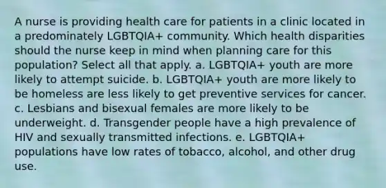 A nurse is providing health care for patients in a clinic located in a predominately LGBTQIA+ community. Which health disparities should the nurse keep in mind when planning care for this population? Select all that apply. a. LGBTQIA+ youth are more likely to attempt suicide. b. LGBTQIA+ youth are more likely to be homeless are less likely to get preventive services for cancer. c. Lesbians and bisexual females are more likely to be underweight. d. Transgender people have a high prevalence of HIV and sexually transmitted infections. e. LGBTQIA+ populations have low rates of tobacco, alcohol, and other drug use.