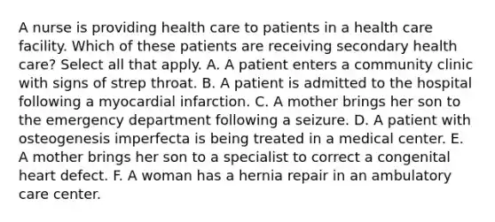 A nurse is providing health care to patients in a health care facility. Which of these patients are receiving secondary health care? Select all that apply. A. A patient enters a community clinic with signs of strep throat. B. A patient is admitted to the hospital following a myocardial infarction. C. A mother brings her son to the emergency department following a seizure. D. A patient with osteogenesis imperfecta is being treated in a medical center. E. A mother brings her son to a specialist to correct a congenital heart defect. F. A woman has a hernia repair in an ambulatory care center.