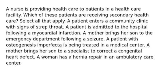 A nurse is providing health care to patients in a health care facility. Which of these patients are receiving secondary health care? Select all that apply. A patient enters a community clinic with signs of strep throat. A patient is admitted to the hospital following a myocardial infarction. A mother brings her son to the emergency department following a seizure. A patient with osteogenesis imperfecta is being treated in a medical center. A mother brings her son to a specialist to correct a congenital heart defect. A woman has a hernia repair in an ambulatory care center.