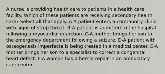 A nurse is providing health care to patients in a health care facility. Which of these patients are receiving secondary health care? Select all that apply. A-A patient enters a community clinic with signs of strep throat. B-A patient is admitted to the hospital following a myocardial infarction. C-A mother brings her son to the emergency department following a seizure. D-A patient with osteogenesis imperfecta is being treated in a medical center. E-A mother brings her son to a specialist to correct a congenital heart defect. F-A woman has a hernia repair in an ambulatory care center.