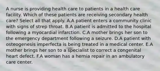 A nurse is providing health care to patients in a health care facility. Which of these patients are receiving secondary health care? Select all that apply. A.A patient enters a community clinic with signs of strep throat. B.A patient is admitted to the hospital following a myocardial infarction. C.A mother brings her son to the emergency department following a seizure. D.A patient with osteogenesis imperfecta is being treated in a medical center. E.A mother brings her son to a specialist to correct a congenital heart defect. F.A woman has a hernia repair in an ambulatory care center.