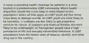 A nurse is providing health checkups for patients in a clinic located in a predominately LGBT community. Which health disparities should the nurse keep in mind related to this population? Select all that apply. a) LGBT youth are four times more likely to attempt suicide. b) LGBT youth are more likely to be homeless. c) Lesbians are less likely to get preventive services for cancer. d) Lesbians and bisexual females are more likely to be underweight. e) Transgender people have a high prevalence of HIV and sexually transmitted infections. f) LGBT populations have the lowest rates of tobacco, alcohol, and other drug use in the country.