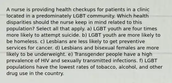 A nurse is providing health checkups for patients in a clinic located in a predominately LGBT community. Which health disparities should the nurse keep in mind related to this population? Select all that apply. a) LGBT youth are four times more likely to attempt suicide. b) LGBT youth are more likely to be homeless. c) Lesbians are less likely to get preventive services for cancer. d) Lesbians and bisexual females are more likely to be underweight. e) Transgender people have a high prevalence of HIV and sexually transmitted infections. f) LGBT populations have the lowest rates of tobacco, alcohol, and other drug use in the country.