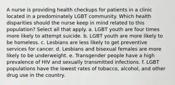 A nurse is providing health checkups for patients in a clinic located in a predominately LGBT community. Which health disparities should the nurse keep in mind related to this population? Select all that apply. a. LGBT youth are four times more likely to attempt suicide. b. LGBT youth are more likely to be homeless. c. Lesbians are less likely to get preventive services for cancer. d. Lesbians and bisexual females are more likely to be underweight. e. Transgender people have a high prevalence of HIV and sexually transmitted infections. f. LGBT populations have the lowest rates of tobacco, alcohol, and other drug use in the country.