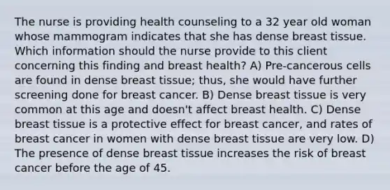 The nurse is providing health counseling to a 32 year old woman whose mammogram indicates that she has dense breast tissue. Which information should the nurse provide to this client concerning this finding and breast health? A) Pre-cancerous cells are found in dense breast tissue; thus, she would have further screening done for breast cancer. B) Dense breast tissue is very common at this age and doesn't affect breast health. C) Dense breast tissue is a protective effect for breast cancer, and rates of breast cancer in women with dense breast tissue are very low. D) The presence of dense breast tissue increases the risk of breast cancer before the age of 45.