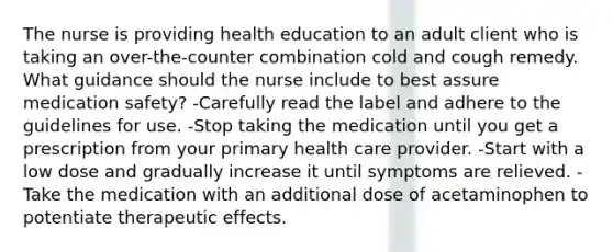 The nurse is providing health education to an adult client who is taking an over-the-counter combination cold and cough remedy. What guidance should the nurse include to best assure medication safety? -Carefully read the label and adhere to the guidelines for use. -Stop taking the medication until you get a prescription from your primary health care provider. -Start with a low dose and gradually increase it until symptoms are relieved. -Take the medication with an additional dose of acetaminophen to potentiate therapeutic effects.