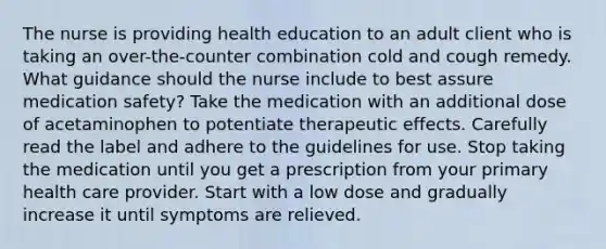 The nurse is providing health education to an adult client who is taking an over-the-counter combination cold and cough remedy. What guidance should the nurse include to best assure medication safety? Take the medication with an additional dose of acetaminophen to potentiate therapeutic effects. Carefully read the label and adhere to the guidelines for use. Stop taking the medication until you get a prescription from your primary health care provider. Start with a low dose and gradually increase it until symptoms are relieved.