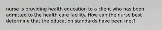 nurse is providing health education to a client who has been admitted to the health care facility. How can the nurse best determine that the education standards have been met?