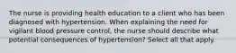 The nurse is providing health education to a client who has been diagnosed with hypertension. When explaining the need for vigilant blood pressure control, the nurse should describe what potential consequences of hypertension? Select all that apply.