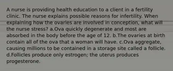 A nurse is providing health education to a client in a fertility clinic. The nurse explains possible reasons for infertility. When explaining how the ovaries are involved in conception, what will the nurse stress? a.Ova quickly degenerate and most are absorbed in the body before the age of 12. b.The ovaries at birth contain all of the ova that a woman will have. c.Ova aggregate, causing millions to be contained in a storage site called a follicle. d.Follicles produce only estrogen; the uterus produces progesterone.