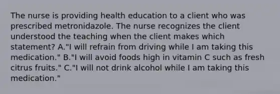 The nurse is providing health education to a client who was prescribed metronidazole. The nurse recognizes the client understood the teaching when the client makes which statement? A."I will refrain from driving while I am taking this medication." B."I will avoid foods high in vitamin C such as fresh citrus fruits." C."I will not drink alcohol while I am taking this medication."