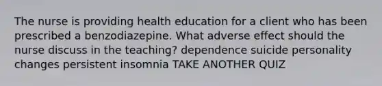 The nurse is providing health education for a client who has been prescribed a benzodiazepine. What adverse effect should the nurse discuss in the teaching? dependence suicide personality changes persistent insomnia TAKE ANOTHER QUIZ