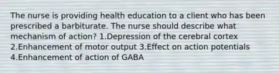 The nurse is providing health education to a client who has been prescribed a barbiturate. The nurse should describe what mechanism of action? 1.Depression of the cerebral cortex 2.Enhancement of motor output 3.Effect on action potentials 4.Enhancement of action of GABA