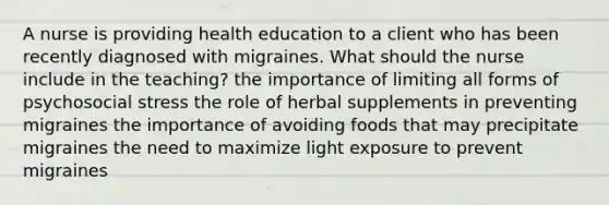 A nurse is providing health education to a client who has been recently diagnosed with migraines. What should the nurse include in the teaching? the importance of limiting all forms of psychosocial stress the role of herbal supplements in preventing migraines the importance of avoiding foods that may precipitate migraines the need to maximize light exposure to prevent migraines