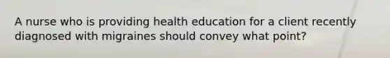 A nurse who is providing health education for a client recently diagnosed with migraines should convey what point?