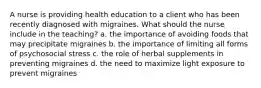 A nurse is providing health education to a client who has been recently diagnosed with migraines. What should the nurse include in the teaching? a. the importance of avoiding foods that may precipitate migraines b. the importance of limiting all forms of psychosocial stress c. the role of herbal supplements in preventing migraines d. the need to maximize light exposure to prevent migraines