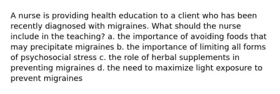 A nurse is providing health education to a client who has been recently diagnosed with migraines. What should the nurse include in the teaching? a. the importance of avoiding foods that may precipitate migraines b. the importance of limiting all forms of psychosocial stress c. the role of herbal supplements in preventing migraines d. the need to maximize light exposure to prevent migraines