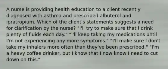 A nurse is providing health education to a client recently diagnosed with asthma and prescribed albuterol and ipratropium. Which of the client's statements suggests a need for clarification by the nurse? "I'll try to make sure that I drink plenty of fluids each day." "I'll keep taking my medications until I'm not experiencing any more symptoms." "I'll make sure I don't take my inhalers more often than they've been prescribed." "I'm a heavy coffee drinker, but I know that I now know I need to cut down on this."