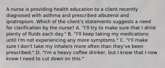 A nurse is providing health education to a client recently diagnosed with asthma and prescribed albuterol and ipratropium. Which of the client's statements suggests a need for clarification by the nurse? A. "I'll try to make sure that I drink plenty of fluids each day." B. "I'll keep taking my medications until I'm not experiencing any more symptoms." C. "I'll make sure I don't take my inhalers more often than they've been prescribed." D. "I'm a heavy coffee drinker, but I know that I now know I need to cut down on this."