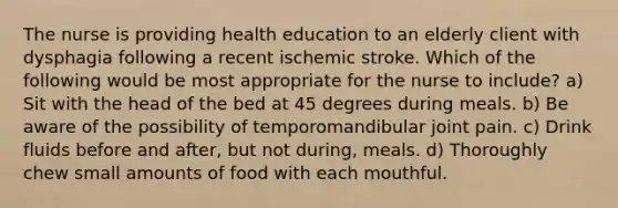 The nurse is providing health education to an elderly client with dysphagia following a recent ischemic stroke. Which of the following would be most appropriate for the nurse to include? a) Sit with the head of the bed at 45 degrees during meals. b) Be aware of the possibility of temporomandibular joint pain. c) Drink fluids before and after, but not during, meals. d) Thoroughly chew small amounts of food with each mouthful.