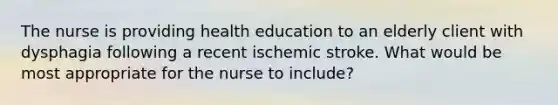 The nurse is providing health education to an elderly client with dysphagia following a recent ischemic stroke. What would be most appropriate for the nurse to include?