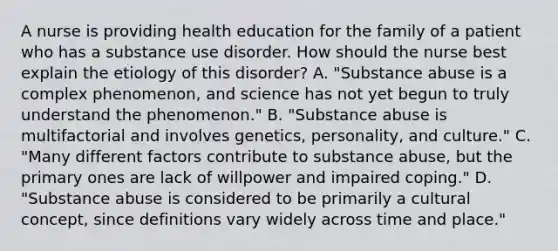 A nurse is providing health education for the family of a patient who has a substance use disorder. How should the nurse best explain the etiology of this disorder? A. "Substance abuse is a complex phenomenon, and science has not yet begun to truly understand the phenomenon." B. "Substance abuse is multifactorial and involves genetics, personality, and culture." C. "Many different factors contribute to substance abuse, but the primary ones are lack of willpower and impaired coping." D. "Substance abuse is considered to be primarily a cultural concept, since definitions vary widely across time and place."