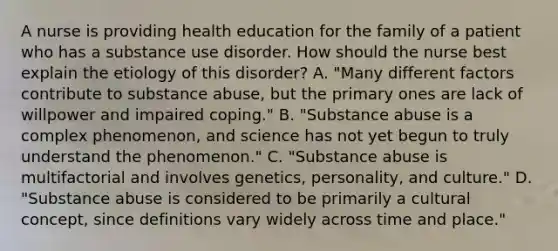 A nurse is providing health education for the family of a patient who has a substance use disorder. How should the nurse best explain the etiology of this disorder? A. "Many different factors contribute to substance abuse, but the primary ones are lack of willpower and impaired coping." B. "Substance abuse is a complex phenomenon, and science has not yet begun to truly understand the phenomenon." C. "Substance abuse is multifactorial and involves genetics, personality, and culture." D. "Substance abuse is considered to be primarily a cultural concept, since definitions vary widely across time and place."