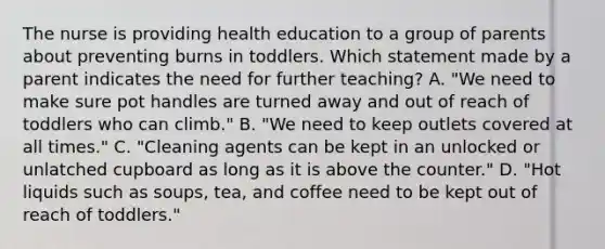 The nurse is providing health education to a group of parents about preventing burns in toddlers. Which statement made by a parent indicates the need for further teaching? A. "We need to make sure pot handles are turned away and out of reach of toddlers who can climb." B. "We need to keep outlets covered at all times." C. "Cleaning agents can be kept in an unlocked or unlatched cupboard as long as it is above the counter." D. "Hot liquids such as soups, tea, and coffee need to be kept out of reach of toddlers."