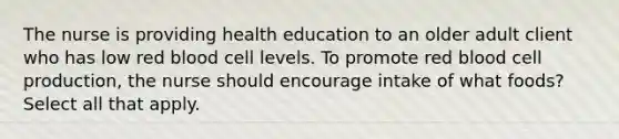 The nurse is providing health education to an older adult client who has low red blood cell levels. To promote red blood cell production, the nurse should encourage intake of what foods? Select all that apply.