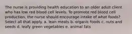 The nurse is providing health education to an older adult client who has low red blood cell levels. To promote red blood cell production, the nurse should encourage intake of what foods? Select all that apply. a. lean meats b. organic foods c. nuts and seeds d. leafy green vegetables e. animal fats