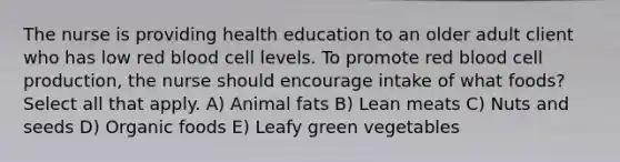 The nurse is providing health education to an older adult client who has low red blood cell levels. To promote red blood cell production, the nurse should encourage intake of what foods? Select all that apply. A) Animal fats B) Lean meats C) Nuts and seeds D) Organic foods E) Leafy green vegetables