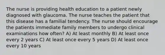 The nurse is providing health education to a patient newly diagnosed with glaucoma. The nurse teaches the patient that this disease has a familial tendency. The nurse should encourage the patients immediate family members to undergo clinical examinations how often? A) At least monthly B) At least once every 2 years C) At least once every 5 years D) At least once every 10 years