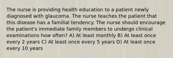 The nurse is providing health education to a patient newly diagnosed with glaucoma. The nurse teaches the patient that this disease has a familial tendency. The nurse should encourage the patient's immediate family members to undergo clinical examinations how often? A) At least monthly B) At least once every 2 years C) At least once every 5 years D) At least once every 10 years