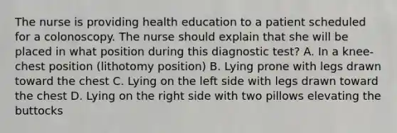 The nurse is providing health education to a patient scheduled for a colonoscopy. The nurse should explain that she will be placed in what position during this diagnostic test? A. In a knee-chest position (lithotomy position) B. Lying prone with legs drawn toward the chest C. Lying on the left side with legs drawn toward the chest D. Lying on the right side with two pillows elevating the buttocks